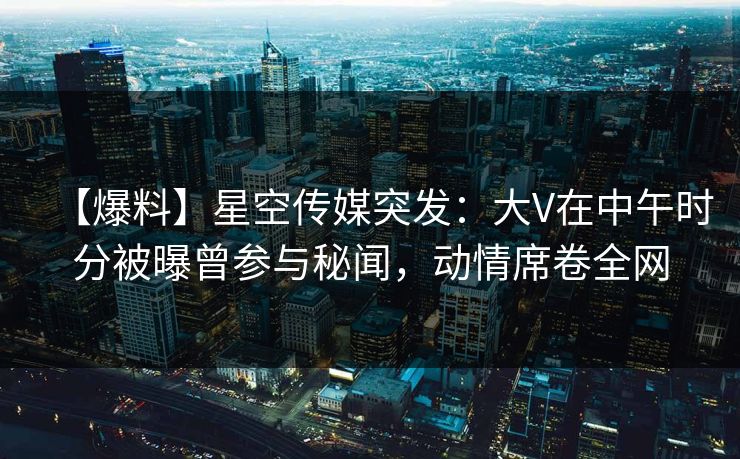 【爆料】星空传媒突发：大V在中午时分被曝曾参与秘闻，动情席卷全网