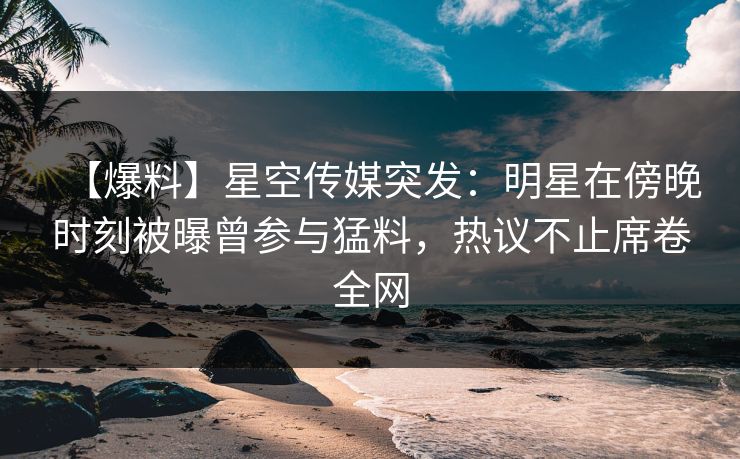 【爆料】星空传媒突发：明星在傍晚时刻被曝曾参与猛料，热议不止席卷全网