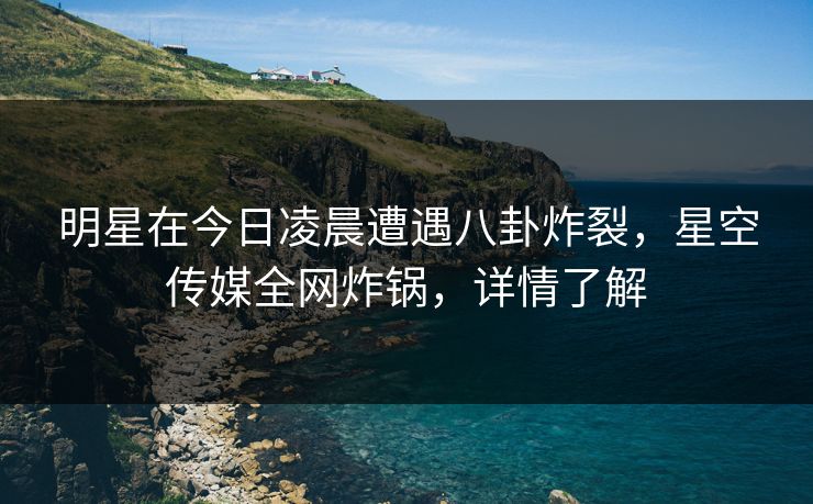 明星在今日凌晨遭遇八卦炸裂，星空传媒全网炸锅，详情了解