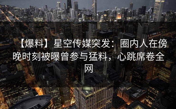 【爆料】星空传媒突发：圈内人在傍晚时刻被曝曾参与猛料，心跳席卷全网