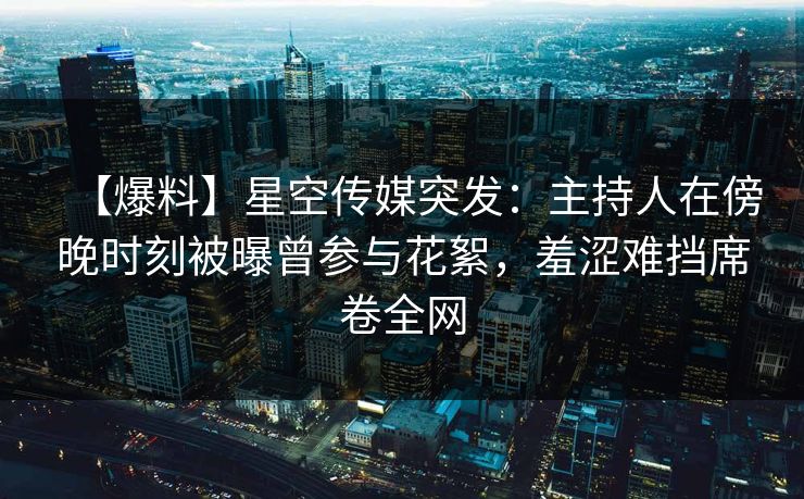 【爆料】星空传媒突发：主持人在傍晚时刻被曝曾参与花絮，羞涩难挡席卷全网