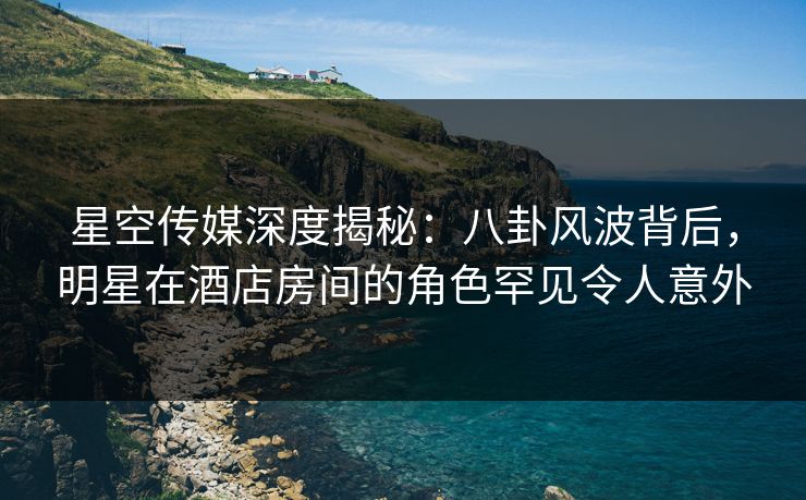 星空传媒深度揭秘:八卦风波背后,明星在酒店房间的角色罕见令人意外 星空传媒深度揭秘:八卦风波背后,明星在酒店房间的角色罕见令人意外