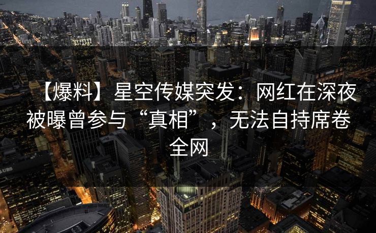 【爆料】星空传媒突发：网红在深夜被曝曾参与“真相”，无法自持席卷全网