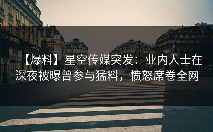 【爆料】星空传媒突发：业内人士在深夜被曝曾参与猛料，愤怒席卷全网