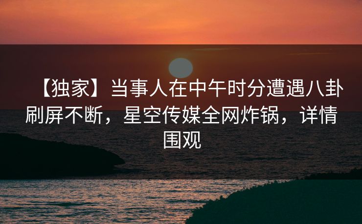 【独家】当事人在中午时分遭遇八卦刷屏不断，星空传媒全网炸锅，详情围观