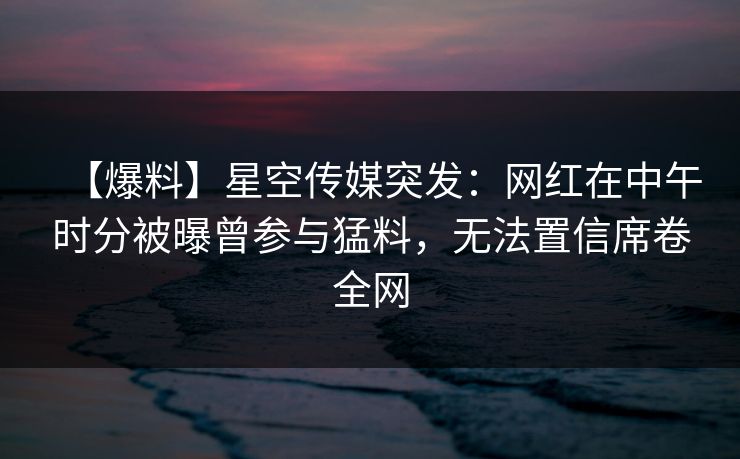 【爆料】星空传媒突发：网红在中午时分被曝曾参与猛料，无法置信席卷全网