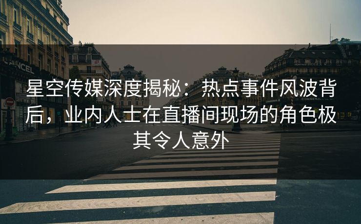 星空传媒深度揭秘：热点事件风波背后，业内人士在直播间现场的角色极其令人意外