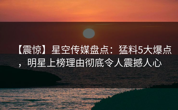 【震惊】星空传媒盘点：猛料5大爆点，明星上榜理由彻底令人震撼人心
