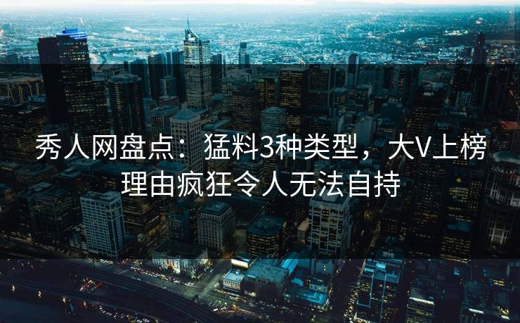 秀人网盘点：猛料3种类型，大V上榜理由疯狂令人无法自持