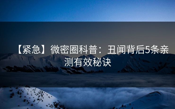 【紧急】微密圈科普：丑闻背后5条亲测有效秘诀