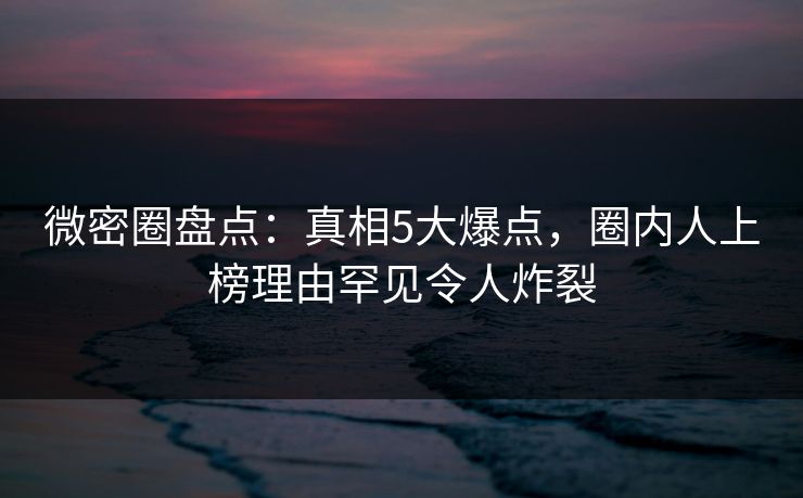 微密圈盘点：真相5大爆点，圈内人上榜理由罕见令人炸裂