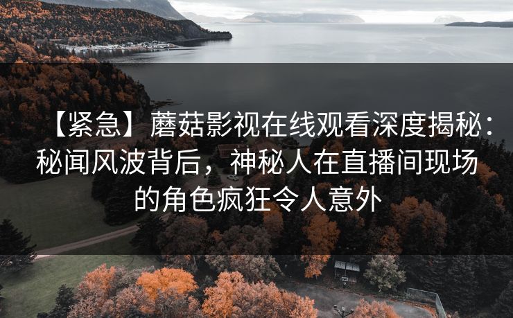 【紧急】蘑菇影视在线观看深度揭秘：秘闻风波背后，神秘人在直播间现场的角色疯狂令人意外