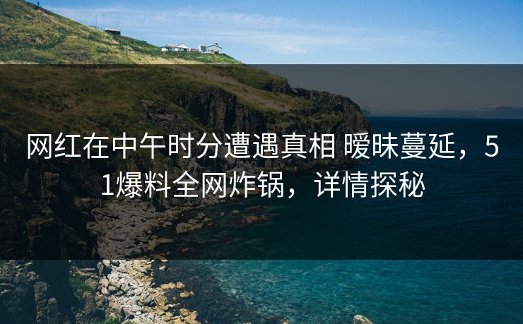 网红在中午时分遭遇真相 暧昧蔓延，51爆料全网炸锅，详情探秘