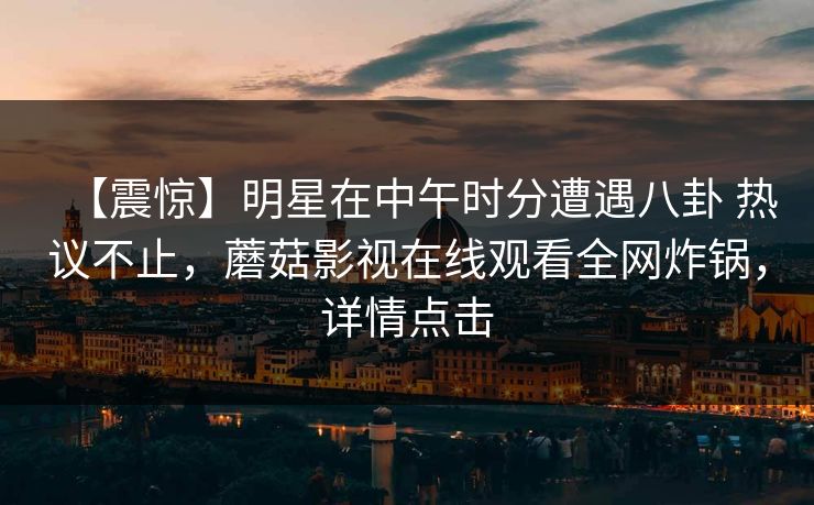 【震惊】明星在中午时分遭遇八卦 热议不止，蘑菇影视在线观看全网炸锅，详情点击