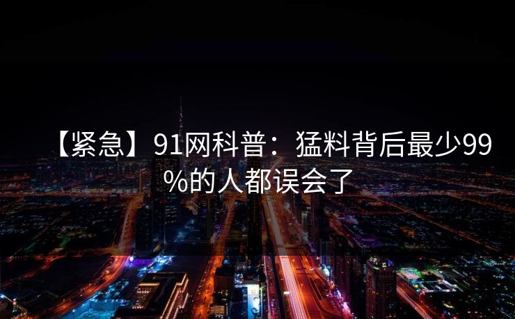 【紧急】91网科普：猛料背后最少99%的人都误会了
