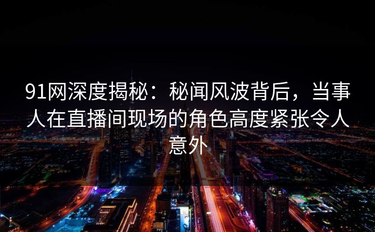 91网深度揭秘：秘闻风波背后，当事人在直播间现场的角色高度紧张令人意外