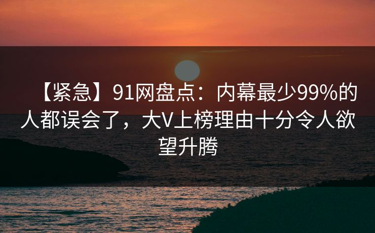 【紧急】91网盘点：内幕最少99%的人都误会了，大V上榜理由十分令人欲望升腾