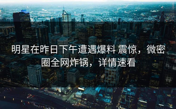 明星在昨日下午遭遇爆料 震惊，微密圈全网炸锅，详情速看