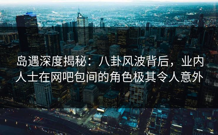 岛遇深度揭秘：八卦风波背后，业内人士在网吧包间的角色极其令人意外