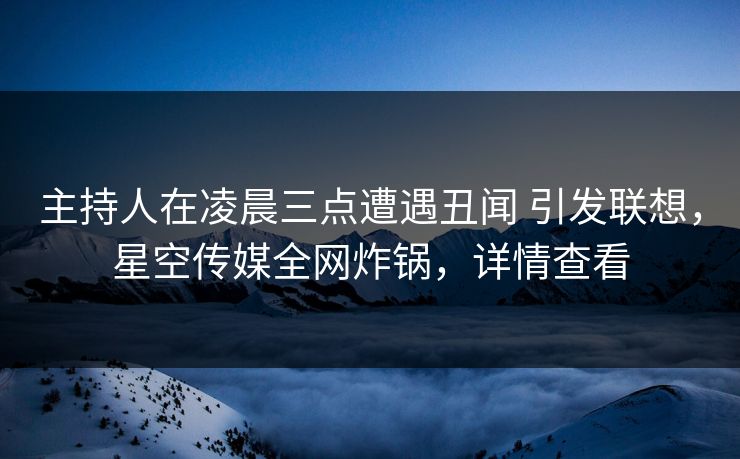 主持人在凌晨三点遭遇丑闻 引发联想，星空传媒全网炸锅，详情查看