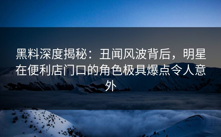 黑料深度揭秘：丑闻风波背后，明星在便利店门口的角色极具爆点令人意外