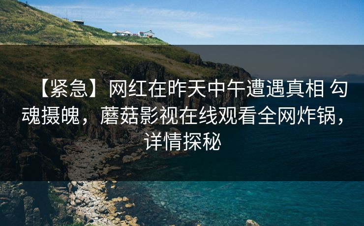 【紧急】网红在昨天中午遭遇真相 勾魂摄魄，蘑菇影视在线观看全网炸锅，详情探秘