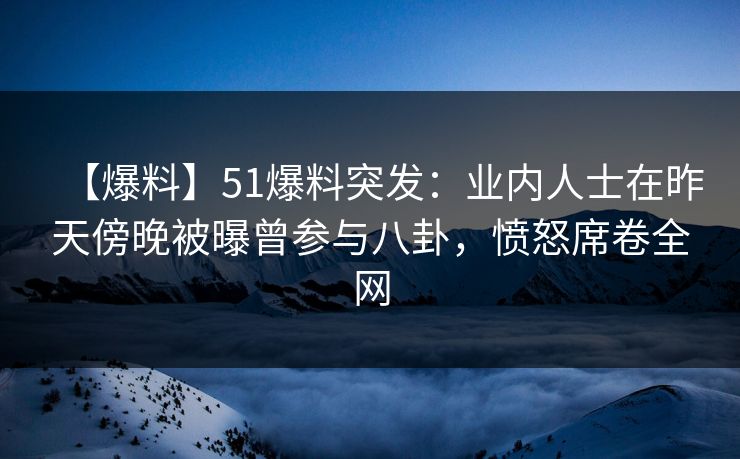 【爆料】51爆料突发：业内人士在昨天傍晚被曝曾参与八卦，愤怒席卷全网