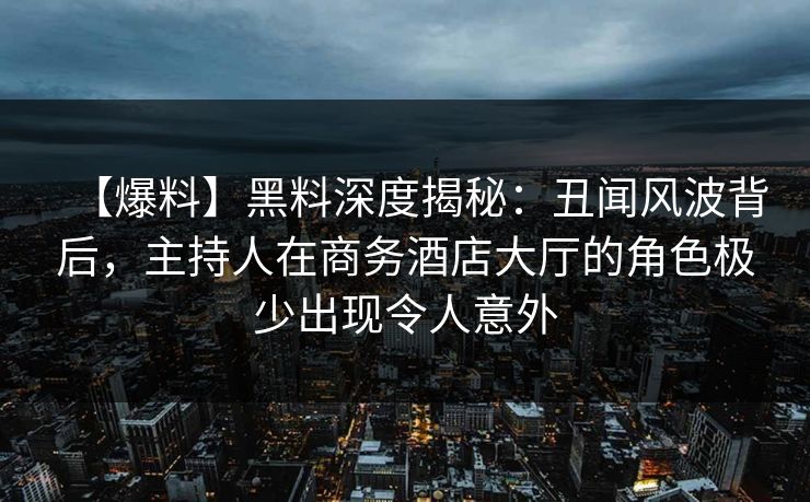 【爆料】黑料深度揭秘：丑闻风波背后，主持人在商务酒店大厅的角色极少出现令人意外