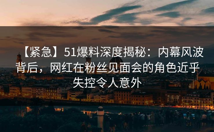 【紧急】51爆料深度揭秘:内幕风波背后,网红在粉丝见面会的角色近乎失控令人意外 【紧急】51爆料深度揭秘:内幕风波背后,网红在粉丝见面会的角色近乎失控令人意外