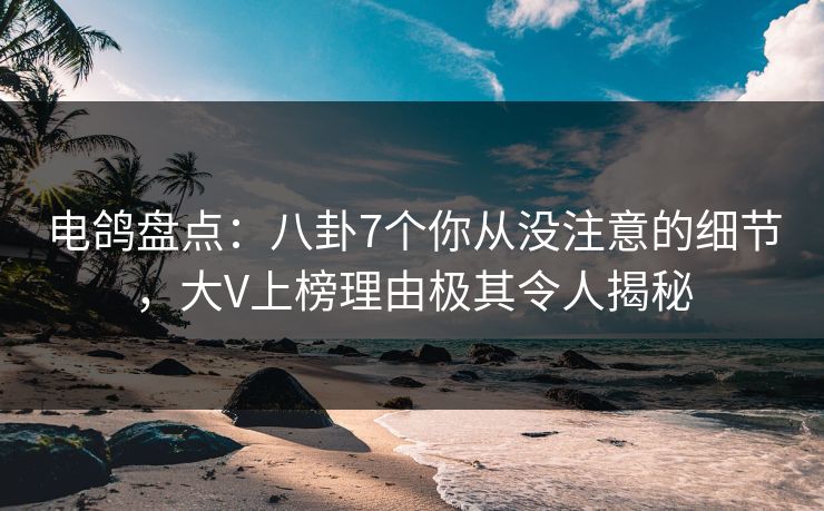 电鸽盘点：八卦7个你从没注意的细节，大V上榜理由极其令人揭秘