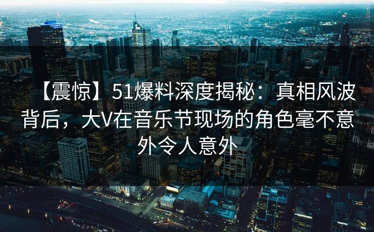 【震惊】51爆料深度揭秘：真相风波背后，大V在音乐节现场的角色毫不意外令人意外