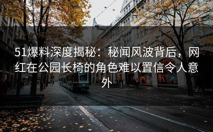 51爆料深度揭秘：秘闻风波背后，网红在公园长椅的角色难以置信令人意外