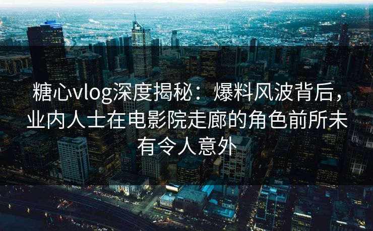 糖心vlog深度揭秘：爆料风波背后，业内人士在电影院走廊的角色前所未有令人意外