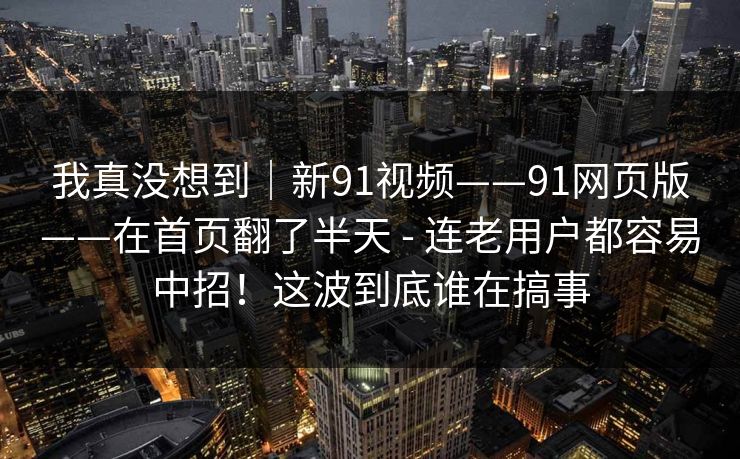 我真没想到|新91视频——91网页版——在首页翻了半天 - 连老用户都容易中招!这波到底谁在搞事 我真没想到|新91视频——91网页版——在首页翻了半天 - 连老用户都容易中招!这波到底谁在搞事