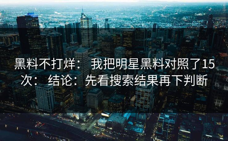黑料不打烊： 我把明星黑料对照了15次： 结论：先看搜索结果再下判断