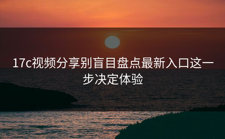 17c视频分享别盲目盘点最新入口这一步决定体验