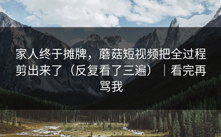 家人终于摊牌，蘑菇短视频把全过程剪出来了（反复看了三遍）｜看完再骂我