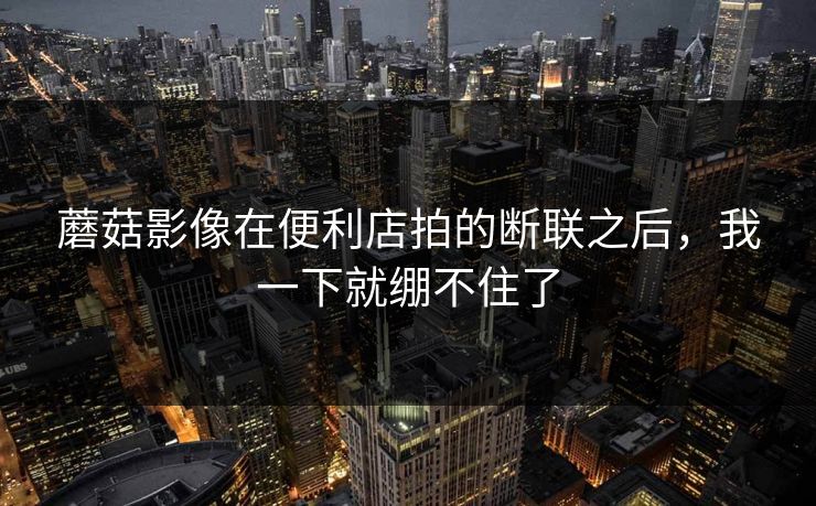 蘑菇影像在便利店拍的断联之后，我一下就绷不住了