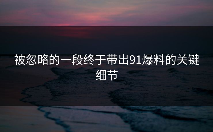 被忽略的一段终于带出91爆料的关键细节 被忽略的一段终于带出91爆料的关键细节